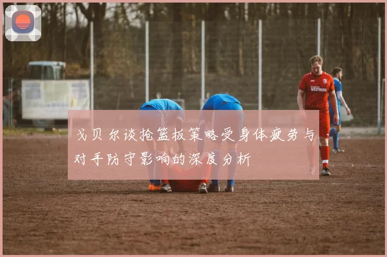 戈贝尔谈抢篮板策略受身体疲劳与对手防守影响的深度分析