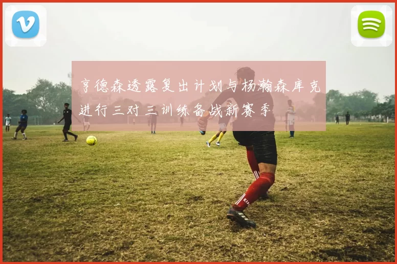 亨德森透露复出计划与杨瀚森库克进行三对三训练备战新赛季