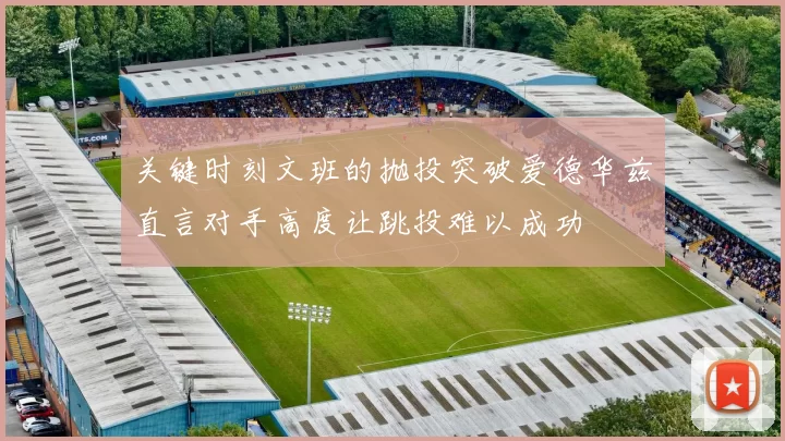 关键时刻文班的抛投突破爱德华兹直言对手高度让跳投难以成功