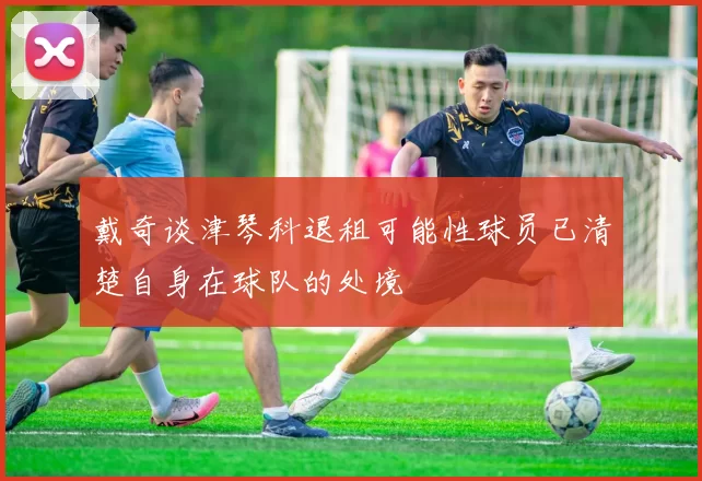 戴奇谈津琴科退租可能性球员已清楚自身在球队的处境