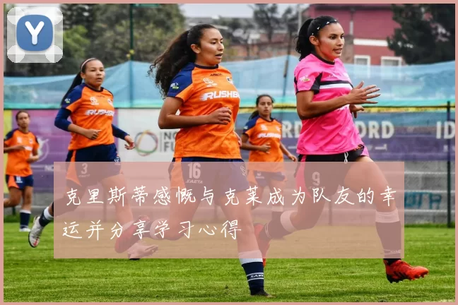 克里斯蒂感慨与克莱成为队友的幸运并分享学习心得