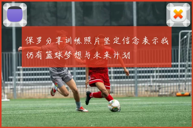 保罗分享训练照片坚定信念表示我仍有篮球梦想与未来计划