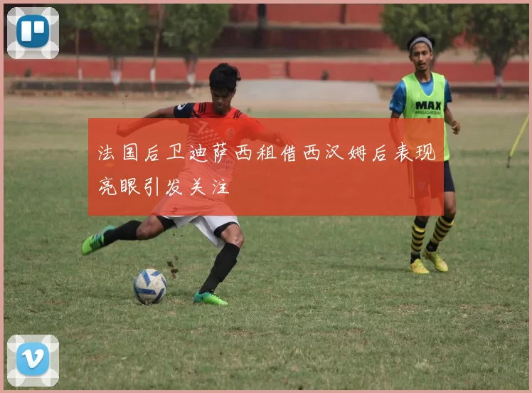 法国后卫迪萨西租借西汉姆后表现亮眼引发关注