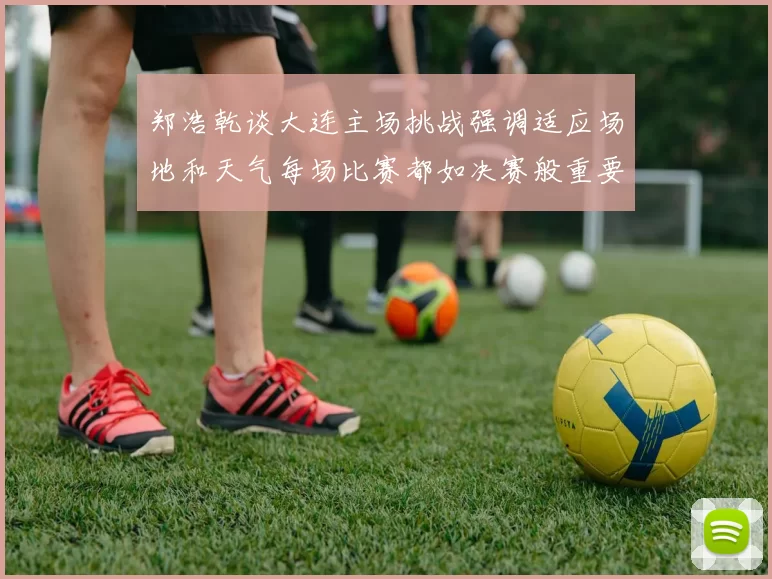 郑浩乾谈大连主场挑战强调适应场地和天气每场比赛都如决赛般重要