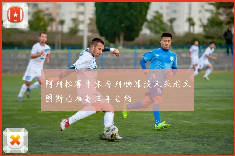 阿利松赛季末与利物浦谈未来尤文图斯已准备三年合约