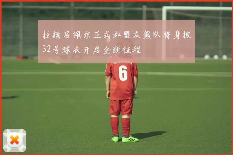 拉扬吕佩尔正式加盟灰熊队将身披32号球衣开启全新征程