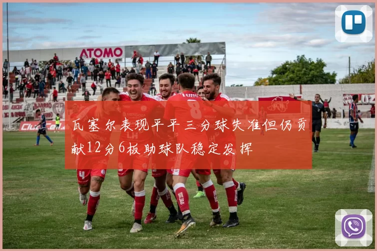 瓦塞尔表现平平三分球失准但仍贡献12分6板助球队稳定发挥