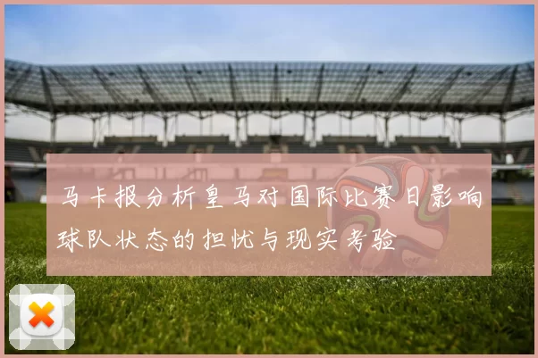 马卡报分析皇马对国际比赛日影响球队状态的担忧与现实考验