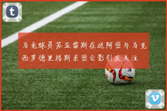 马竞球员苏亚雷斯在迈阿密与马克西罗德里格斯亲密合影引发关注