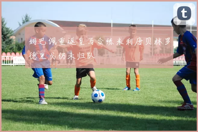 姆巴佩重返皇马合练米利唐贝林罗德里戈仍未归队