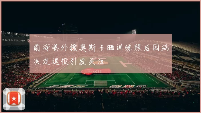 前海港外援奥斯卡晒训练照后因病决定退役引发关注