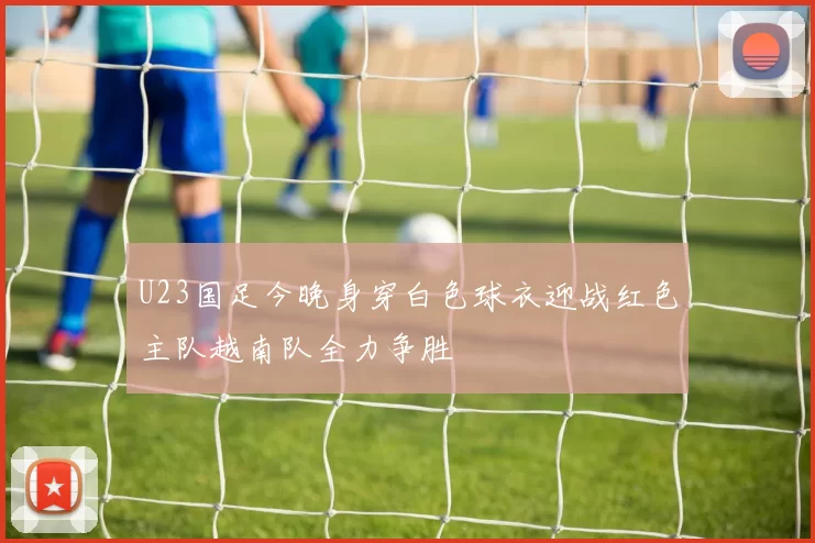 U23国足今晚身穿白色球衣迎战红色主队越南队全力争胜